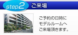 step2/ご来場：ご予約の日時にモデルルームへご来場頂きます。